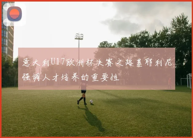 意大利U17欧洲杯决赛之路基耶利尼强调人才培养的重要性