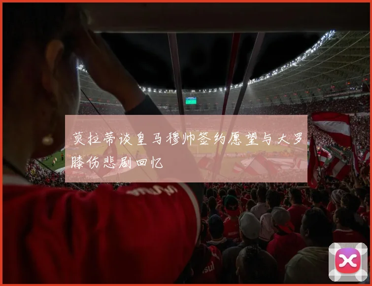 莫拉蒂谈皇马穆帅签约愿望与大罗膝伤悲剧回忆
