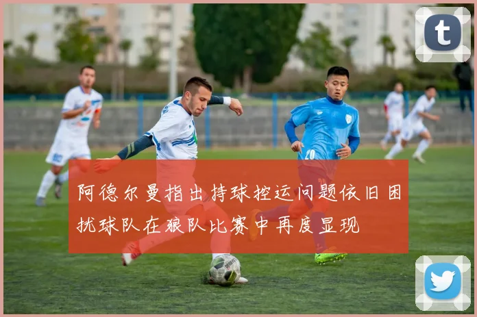阿德尔曼指出持球控运问题依旧困扰球队在狼队比赛中再度显现