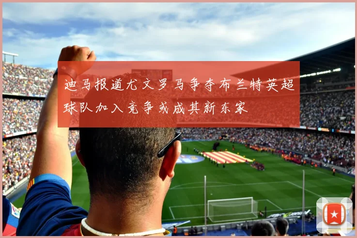 迪马报道尤文罗马争夺布兰特英超球队加入竞争或成其新东家
