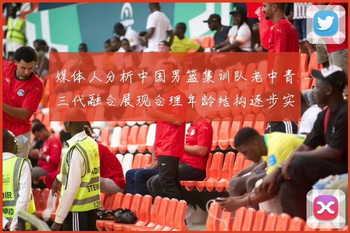 媒体人分析中国男篮集训队老中青三代融合展现合理年龄结构逐步实现换血