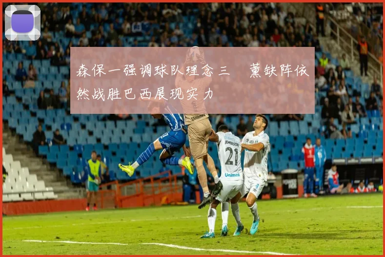 森保一强调球队理念三笘薰缺阵依然战胜巴西展现实力