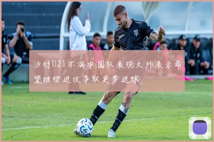 沙特U21不满中国队表现久帅表示希望继续进攻争取更多进球
