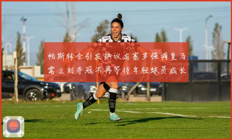 帕斯转会引发热议龙塞罗强调皇马需立刻夺冠不再等待年轻球员成长
