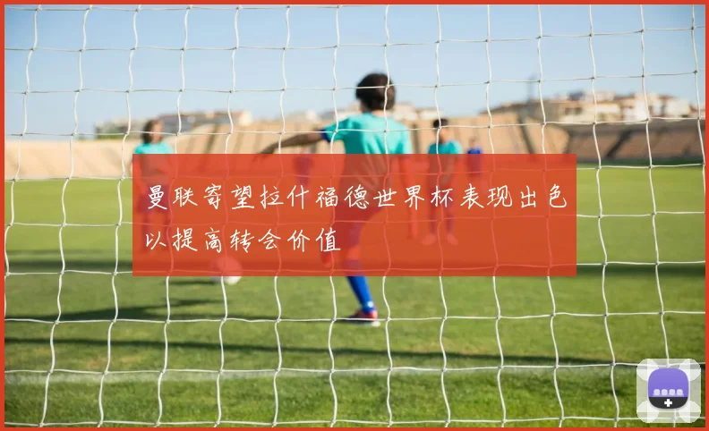 曼联寄望拉什福德世界杯表现出色以提高转会价值