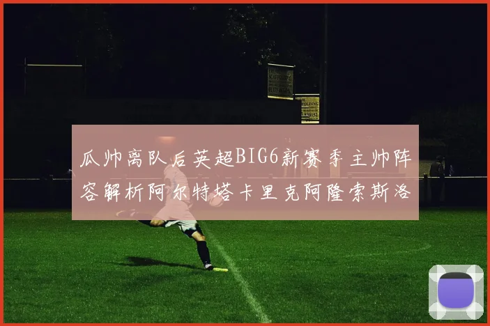 瓜帅离队后英超BIG6新赛季主帅阵容解析阿尔特塔卡里克阿隆索斯洛特的挑战与机遇
