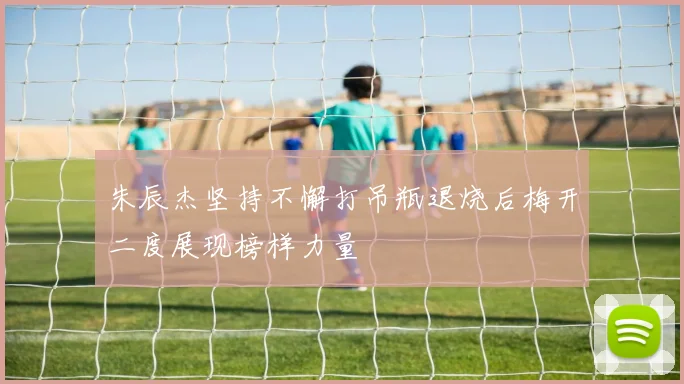 朱辰杰坚持不懈打吊瓶退烧后梅开二度展现榜样力量