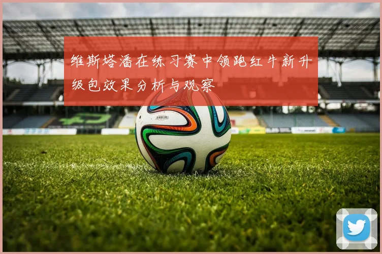 维斯塔潘在练习赛中领跑红牛新升级包效果分析与观察