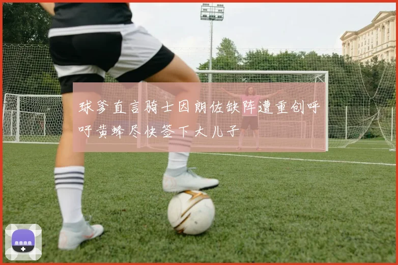 球爹直言骑士因朗佐缺阵遭重创呼吁黄蜂尽快签下大儿子