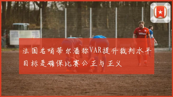 法国名哨蒂尔潘称VAR提升裁判水平目标是确保比赛公正与正义