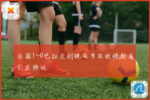法国1-0巴拉圭创晚间节目收视新高引发热议