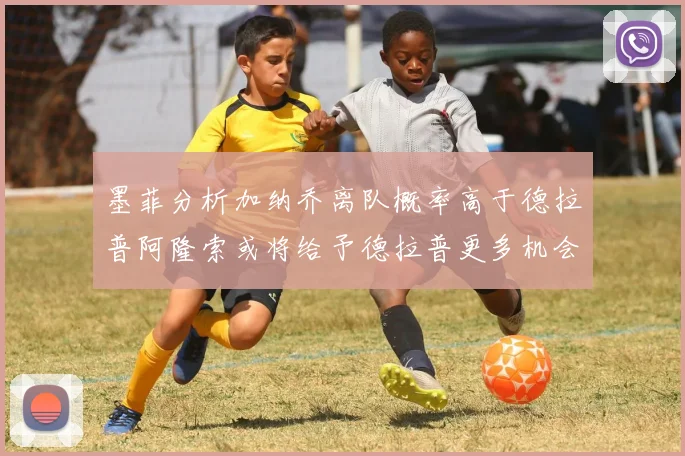 墨菲分析加纳乔离队概率高于德拉普阿隆索或将给予德拉普更多机会
