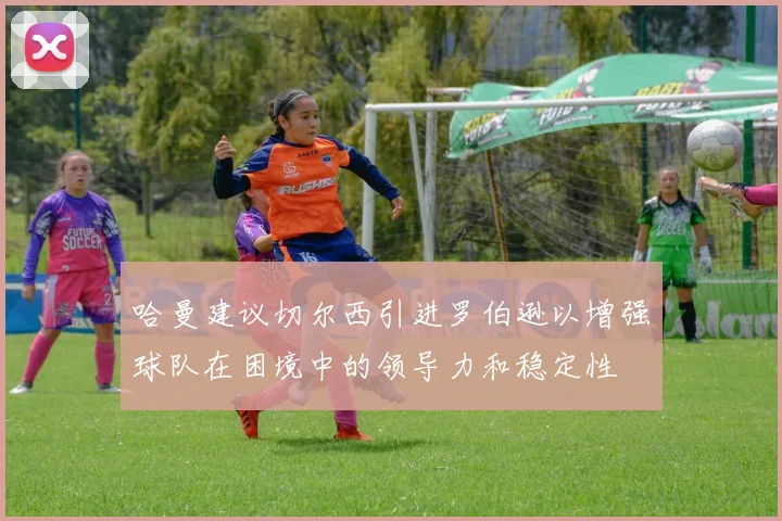 哈曼建议切尔西引进罗伯逊以增强球队在困境中的领导力和稳定性