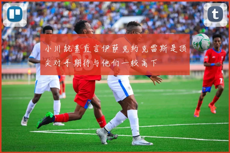 小川航基直言伊萨克约克雷斯是顶尖对手期待与他们一较高下