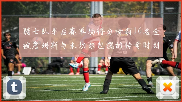 骑士队季后赛单场得分榜前16名全被詹姆斯与米切尔包揽的传奇时刻