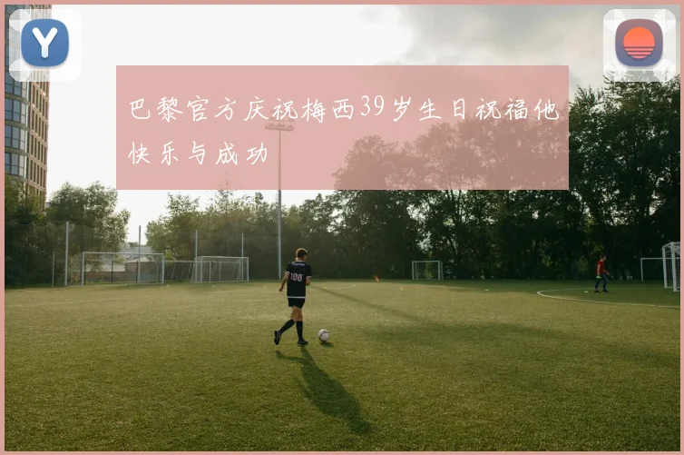 巴黎官方庆祝梅西39岁生日祝福他快乐与成功