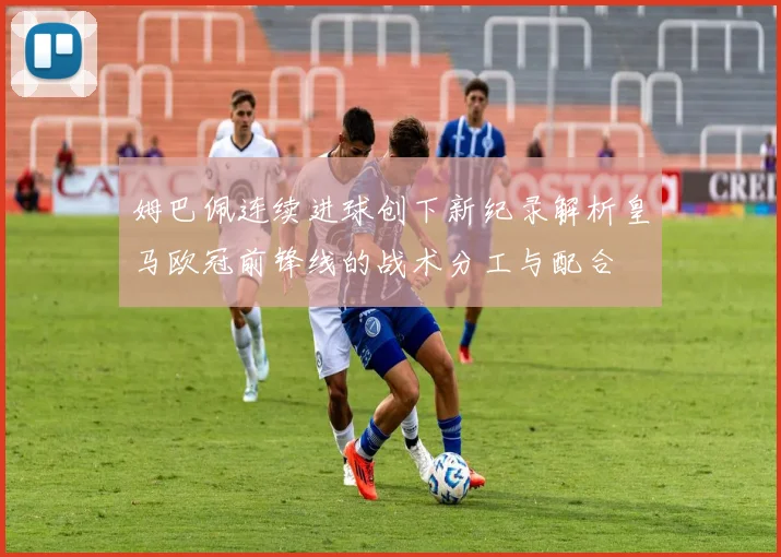 姆巴佩连续进球创下新纪录解析皇马欧冠前锋线的战术分工与配合