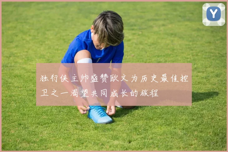 独行侠主帅盛赞欧文为历史最佳控卫之一渴望共同成长的旅程