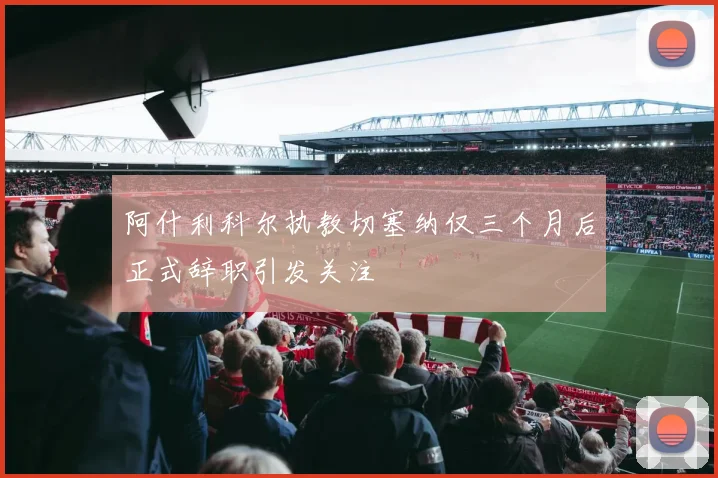 阿什利科尔执教切塞纳仅三个月后正式辞职引发关注