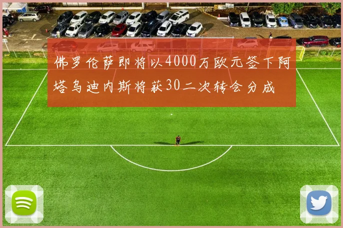佛罗伦萨即将以4000万欧元签下阿塔乌迪内斯将获30二次转会分成