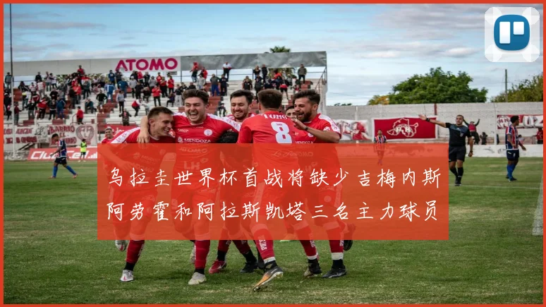 乌拉圭世界杯首战将缺少吉梅内斯阿劳霍和阿拉斯凯塔三名主力球员
