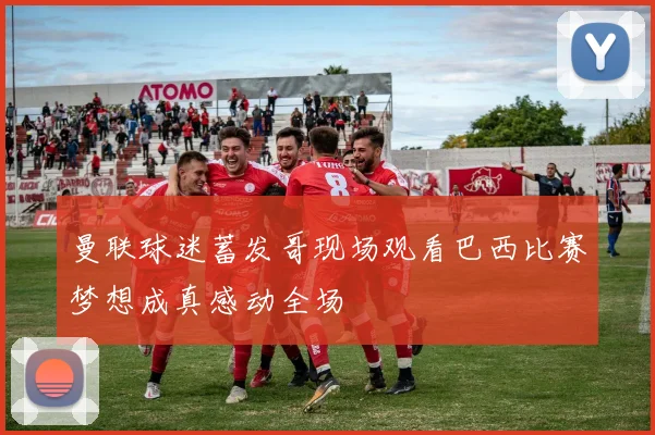 曼联球迷蓄发哥现场观看巴西比赛梦想成真感动全场
