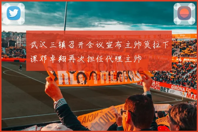 武汉三镇召开会议宣布主帅莫拉下课邓卓翔再次担任代理主帅