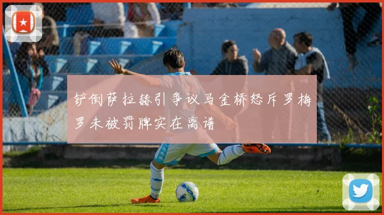 铲倒萨拉赫引争议马金桥怒斥罗梅罗未被罚牌实在离谱