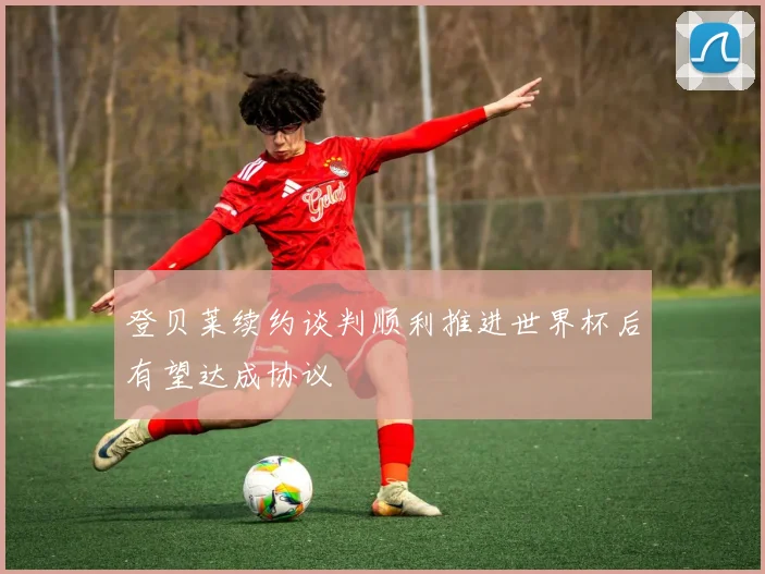登贝莱续约谈判顺利推进世界杯后有望达成协议