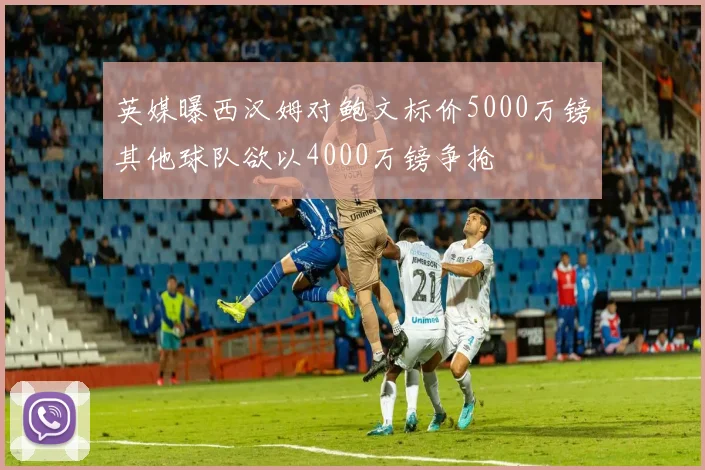 英媒曝西汉姆对鲍文标价5000万镑其他球队欲以4000万镑争抢