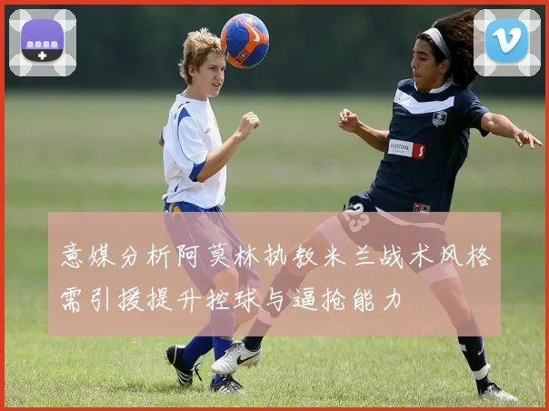 意媒分析阿莫林执教米兰战术风格需引援提升控球与逼抢能力